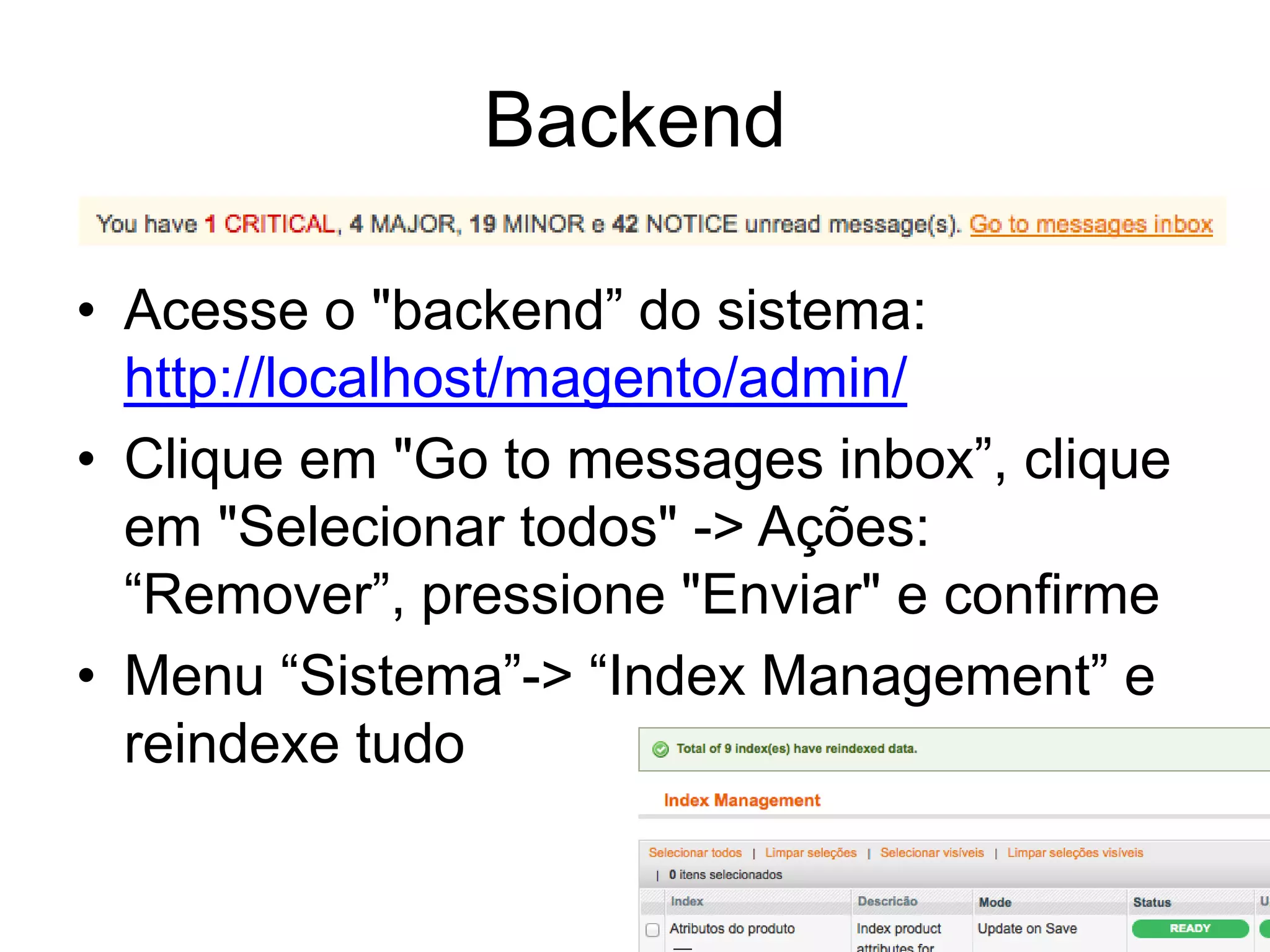 Backend

• Acesse o "backend” do sistema:
  http://localhost/magento/admin/
• Clique em "Go to messages inbox”, clique
  em "Selecionar todos" -> Ações:
  “Remover”, pressione "Enviar" e confirme
• Menu “Sistema”-> “Index Management” e
  reindexe tudo
 