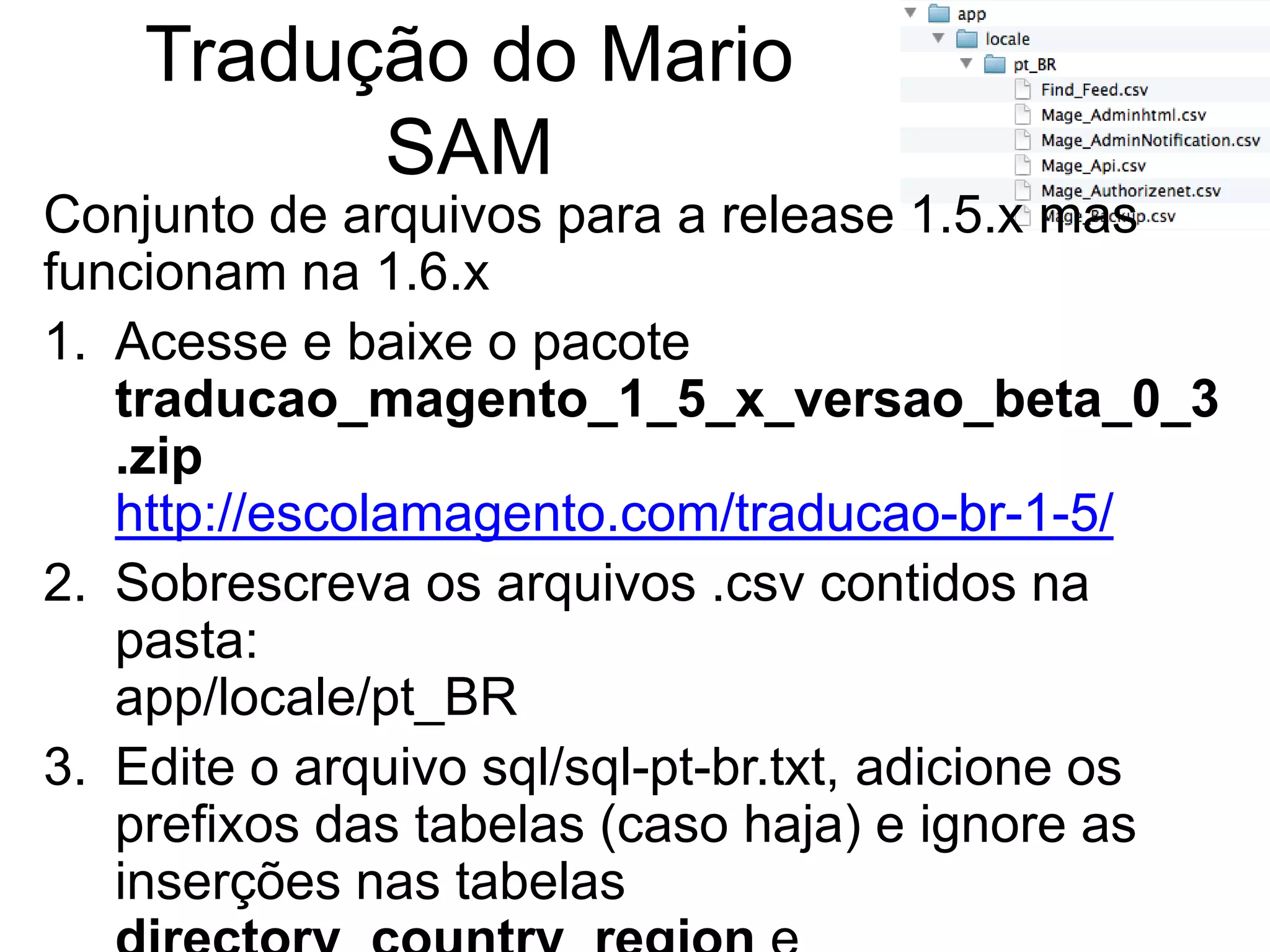 Tradução do Mario
          SAM
Conjunto de arquivos para a release 1.5.x mas
funcionam na 1.6.x
1. Acesse e baixe o pacote
   traducao_magento_1_5_x_versao_beta_0_3
   .zip
   http://escolamagento.com/traducao-br-1-5/
2. Sobrescreva os arquivos .csv contidos na
   pasta:
   app/locale/pt_BR
3. Edite o arquivo sql/sql-pt-br.txt, adicione os
   prefixos das tabelas (caso haja) e ignore as
   inserções nas tabelas
 