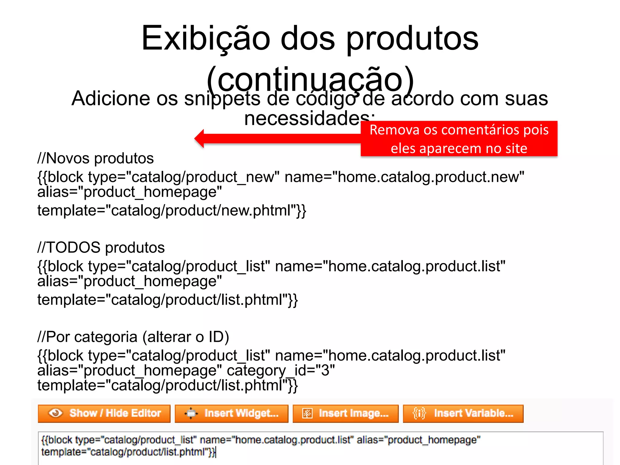 Exibição dos produtos
                  (continuação) com suas
    Adicione os snippets de código de acordo
                              necessidades:
                                          Remova os comentários pois
                                               eles aparecem no site
//Novos produtos
{{block type="catalog/product_new" name="home.catalog.product.new"
alias="product_homepage"
template="catalog/product/new.phtml"}}

//TODOS produtos
{{block type="catalog/product_list" name="home.catalog.product.list"
alias="product_homepage"
template="catalog/product/list.phtml"}}

//Por categoria (alterar o ID)
{{block type="catalog/product_list" name="home.catalog.product.list"
alias="product_homepage" category_id="3"
template="catalog/product/list.phtml"}}
 