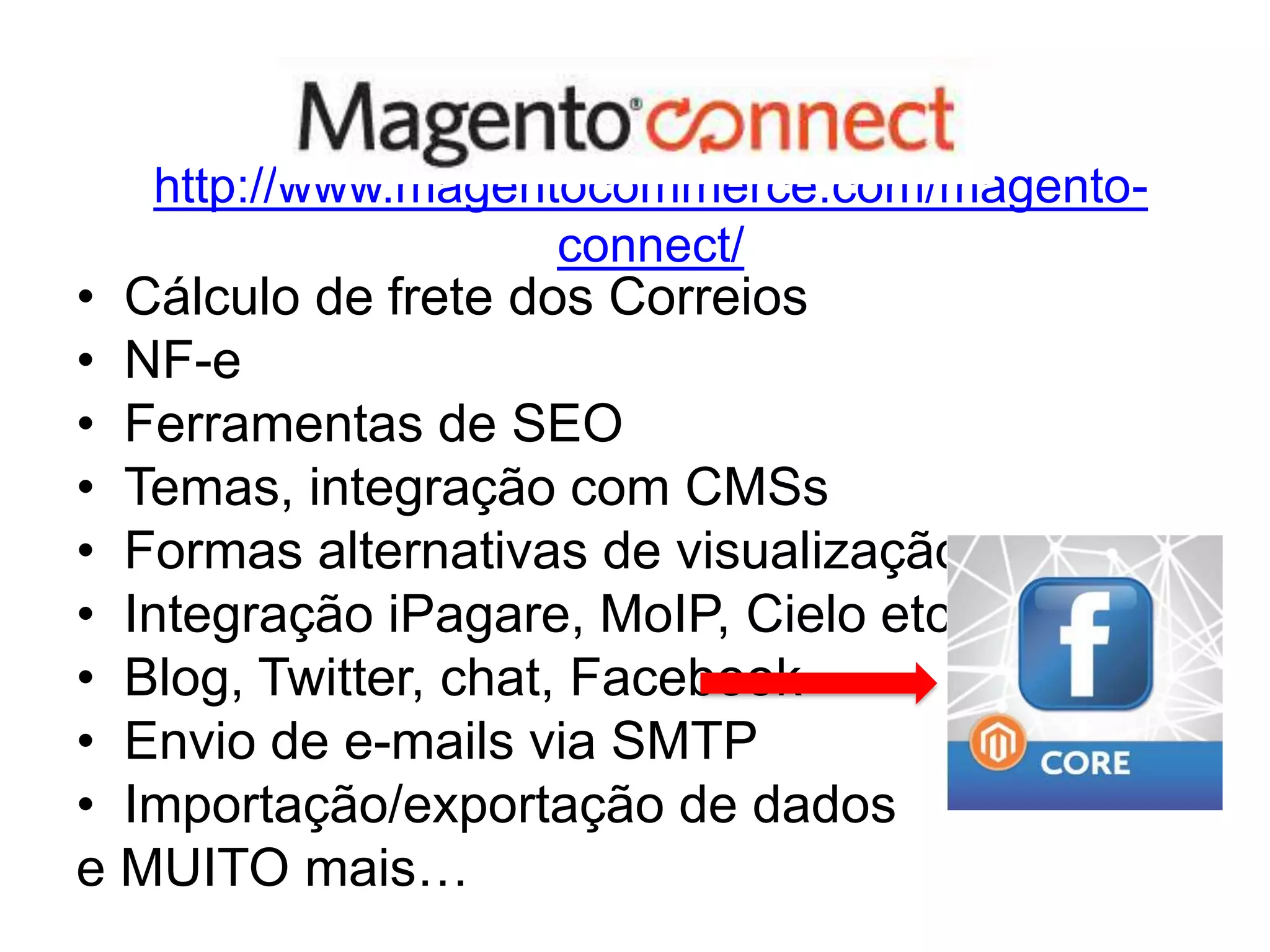 http://www.magentocommerce.com/magento-
                    connect/
• Cálculo de frete dos Correios
• NF-e
• Ferramentas de SEO
• Temas, integração com CMSs
• Formas alternativas de visualização
• Integração iPagare, MoIP, Cielo etc
• Blog, Twitter, chat, Facebook
• Envio de e-mails via SMTP
• Importação/exportação de dados
e MUITO mais…
 