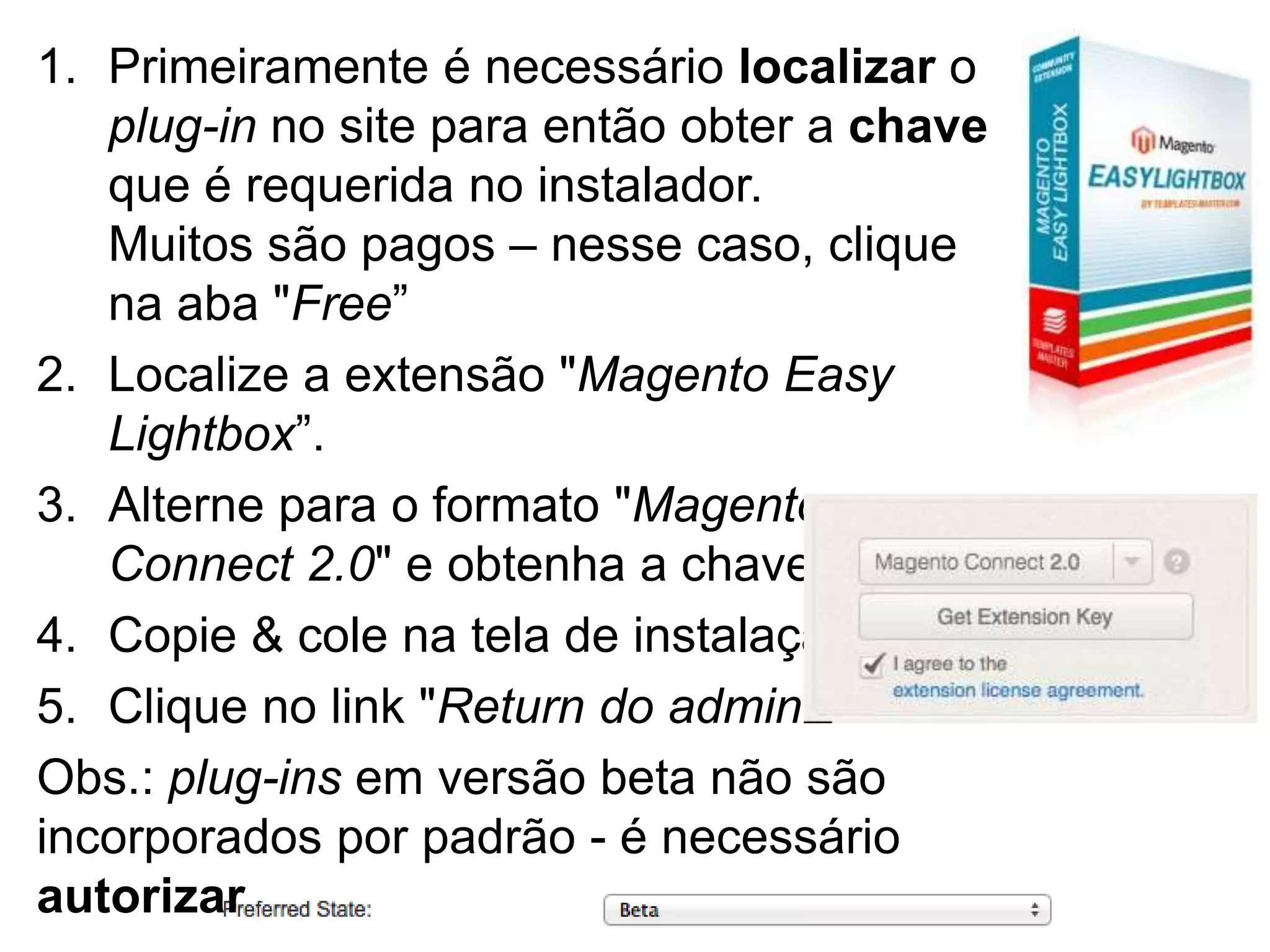 1. Primeiramente é necessário localizar o
   plug-in no site para então obter a chave
   que é requerida no instalador.
   Muitos são pagos – nesse caso, clique
   na aba "Free”
2. Localize a extensão "Magento Easy
   Lightbox”.
3. Alterne para o formato "Magento
   Connect 2.0" e obtenha a chave
4. Copie & cole na tela de instalação
5. Clique no link "Return do admin”
Obs.: plug-ins em versão beta não são
incorporados por padrão - é necessário
autorizar
 