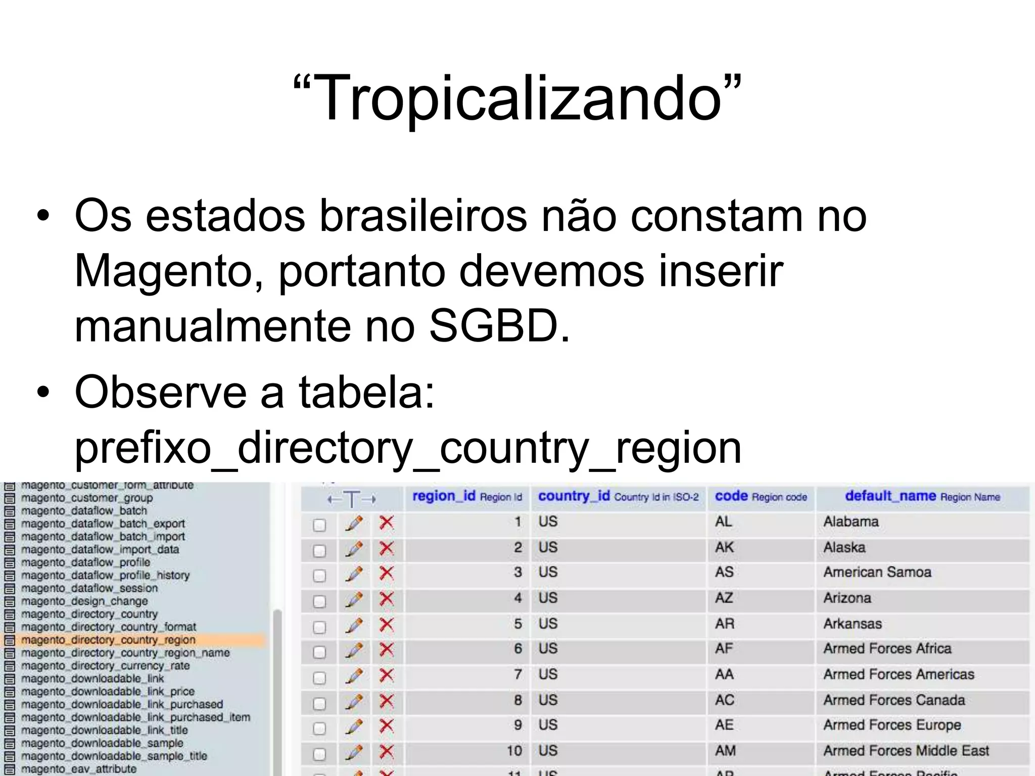 “Tropicalizando”
• Os estados brasileiros não constam no
  Magento, portanto devemos inserir
  manualmente no SGBD.
• Observe a tabela:
  prefixo_directory_country_region
 
