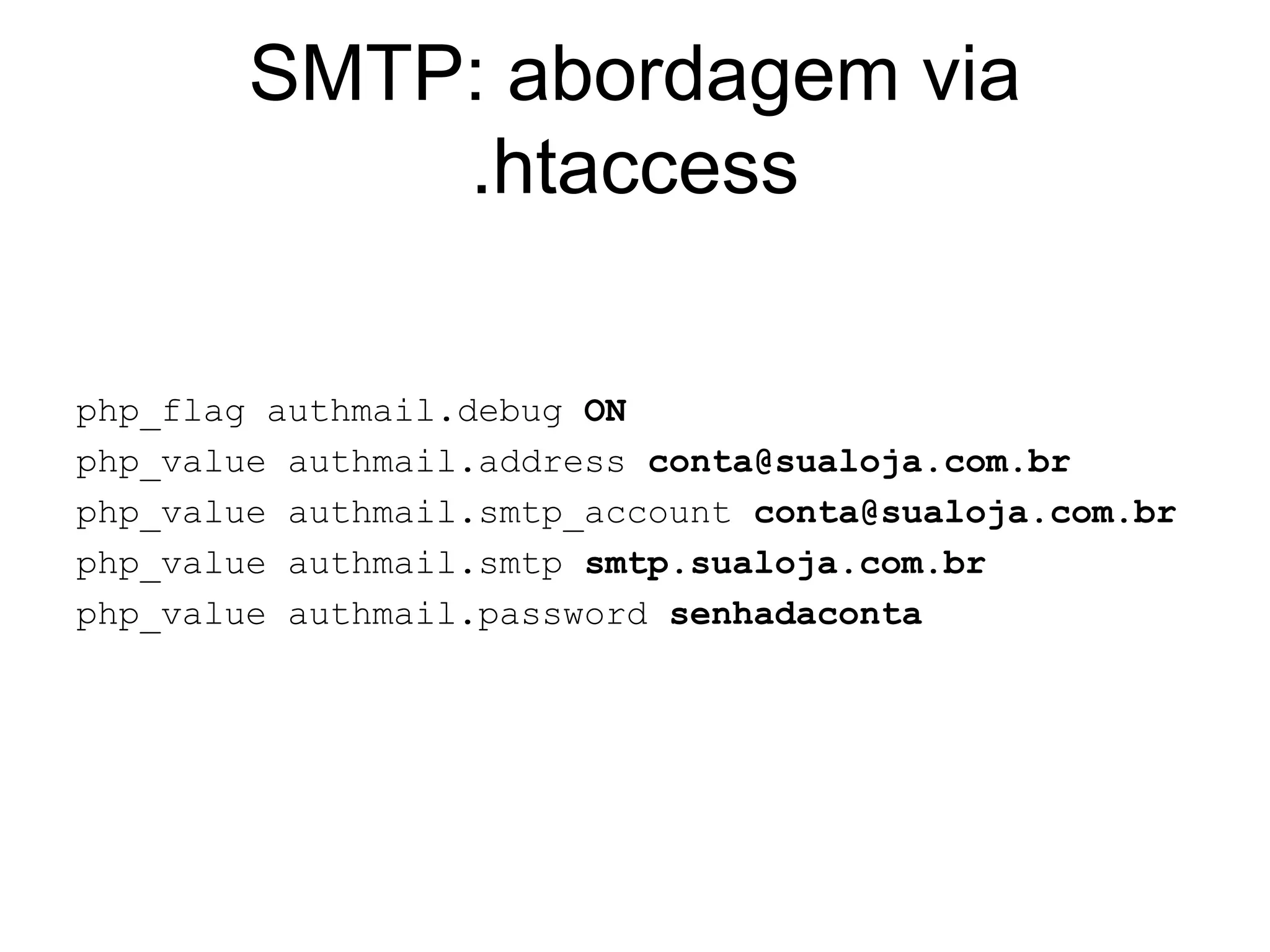 SMTP: abordagem via
            .htaccess

php_flag authmail.debug ON
php_value authmail.address conta@sualoja.com.br
php_value authmail.smtp_account conta@sualoja.com.br
php_value authmail.smtp smtp.sualoja.com.br
php_value authmail.password senhadaconta
 