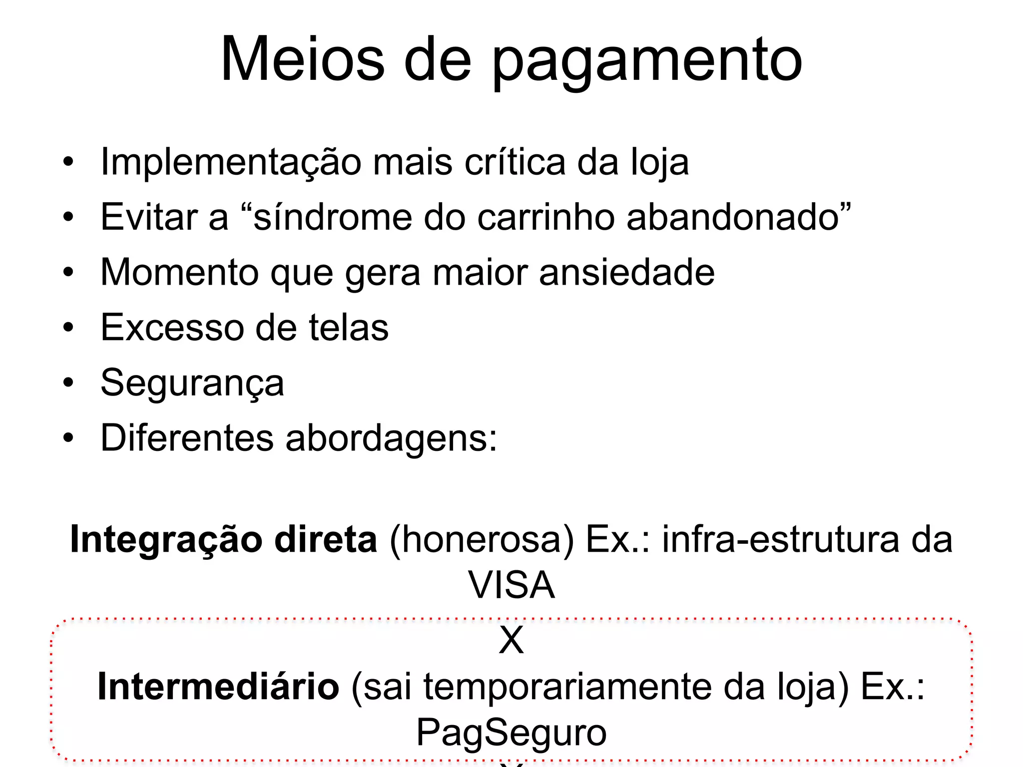 Meios de pagamento
•   Implementação mais crítica da loja
•   Evitar a “síndrome do carrinho abandonado”
•   Momento que gera maior ansiedade
•   Excesso de telas
•   Segurança
•   Diferentes abordagens:

Integração direta (honerosa) Ex.: infra-estrutura da
                       VISA
                         X
  Intermediário (sai temporariamente da loja) Ex.:
                    PagSeguro
 