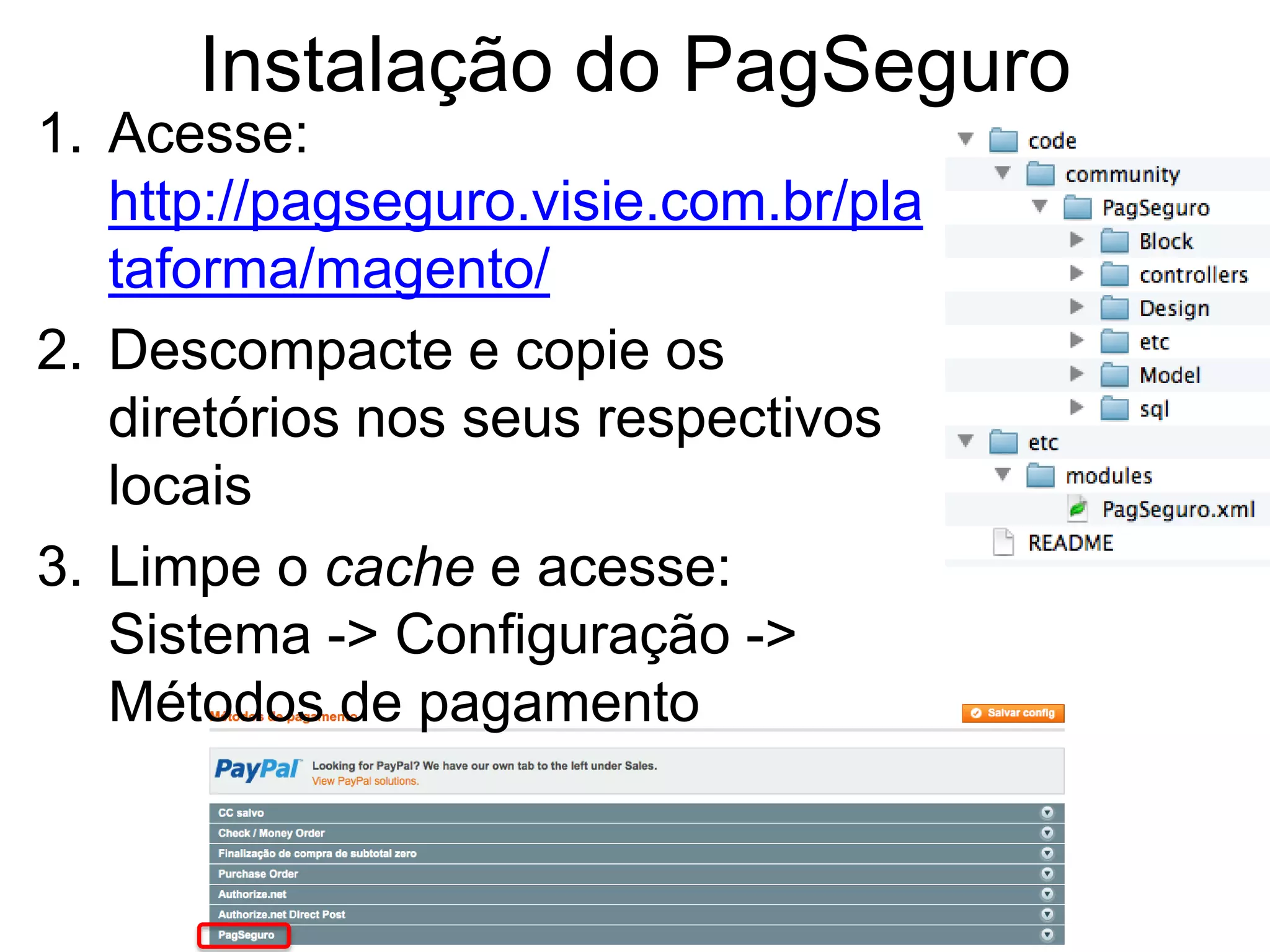 Instalação do PagSeguro
1. Acesse:
   http://pagseguro.visie.com.br/pla
   taforma/magento/
2. Descompacte e copie os
   diretórios nos seus respectivos
   locais
3. Limpe o cache e acesse:
   Sistema -> Configuração ->
   Métodos de pagamento
 