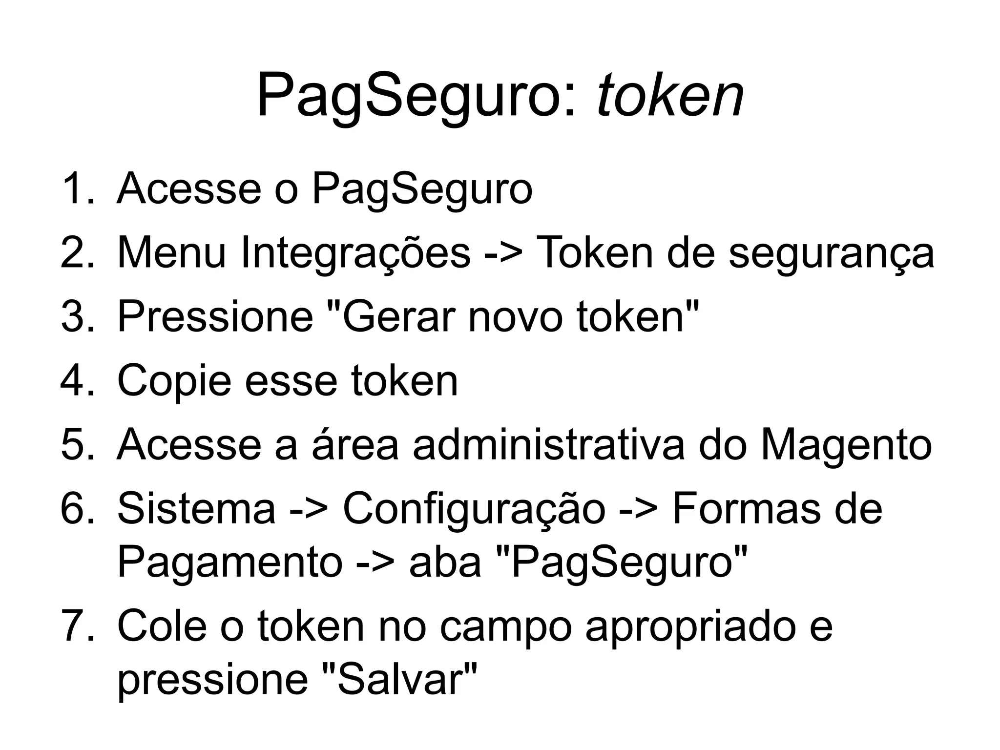 PagSeguro: token
1. Acesse o PagSeguro
2. Menu Integrações -> Token de segurança
3. Pressione "Gerar novo token"
4. Copie esse token
5. Acesse a área administrativa do Magento
6. Sistema -> Configuração -> Formas de
   Pagamento -> aba "PagSeguro"
7. Cole o token no campo apropriado e
   pressione "Salvar"
 