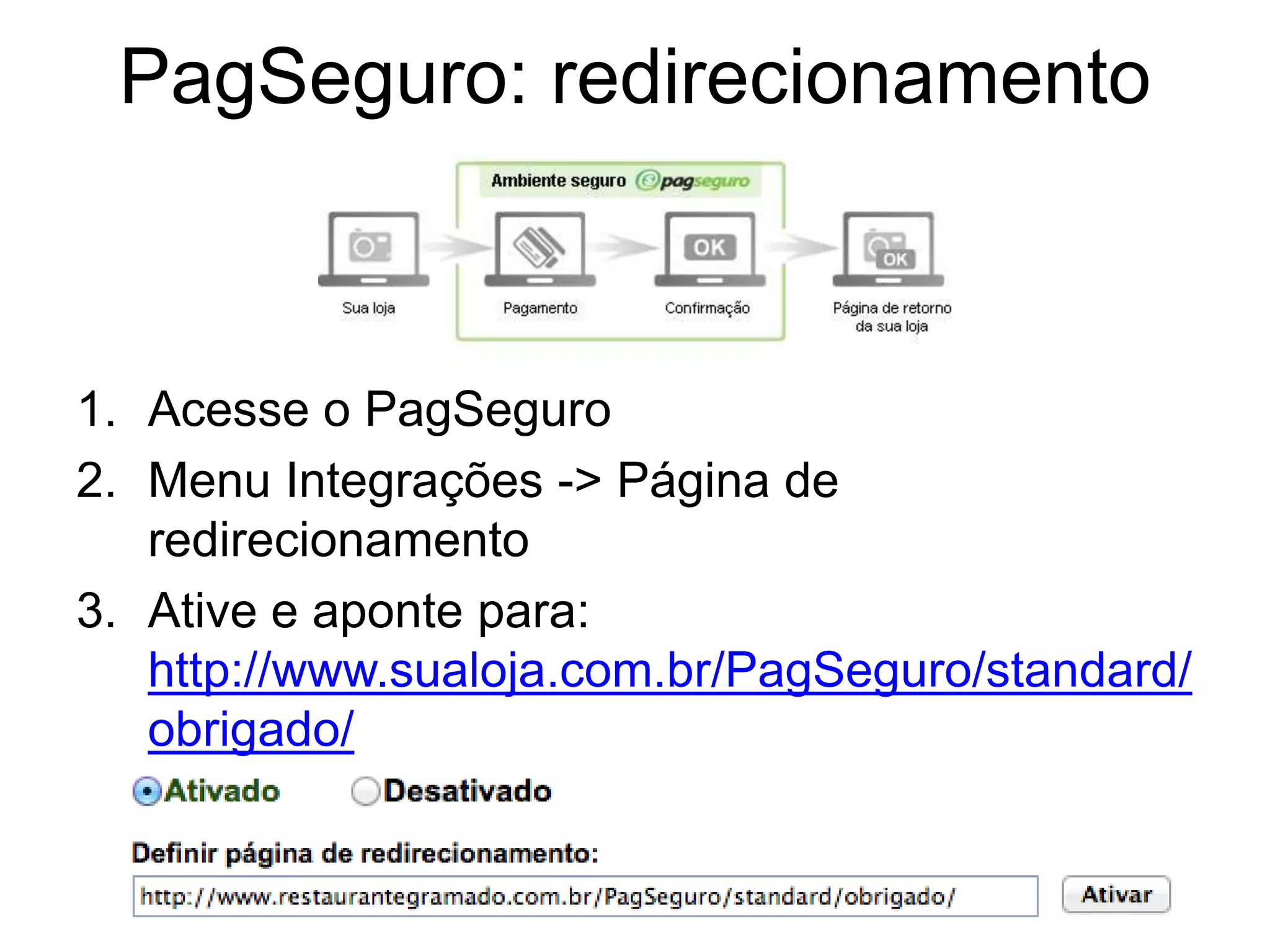 PagSeguro: redirecionamento



1. Acesse o PagSeguro
2. Menu Integrações -> Página de
   redirecionamento
3. Ative e aponte para:
   http://www.sualoja.com.br/PagSeguro/standard/
   obrigado/
 