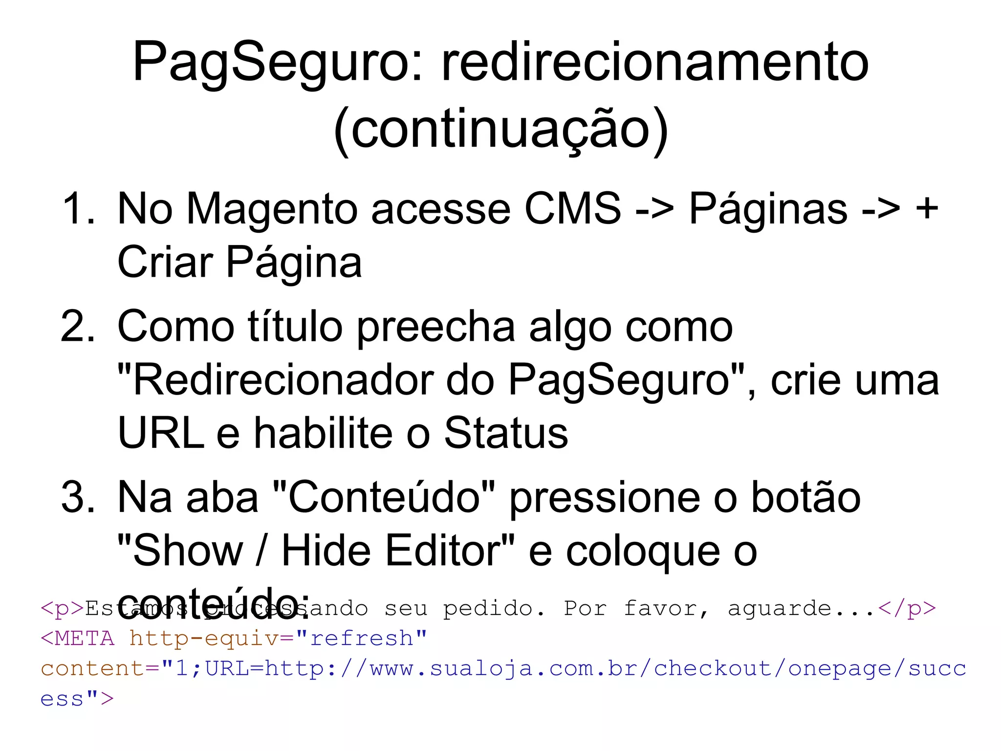 PagSeguro: redirecionamento
            (continuação)
 1. No Magento acesse CMS -> Páginas -> +
     Criar Página
 2. Como título preecha algo como
     "Redirecionador do PagSeguro", crie uma
     URL e habilite o Status
 3. Na aba "Conteúdo" pressione o botão
     "Show / Hide Editor" e coloque o
     conteúdo:
<p>Estamos processando seu pedido. Por favor, aguarde...</p>
<META http-equiv="refresh"
content="1;URL=http://www.sualoja.com.br/checkout/onepage/succ
ess">
 