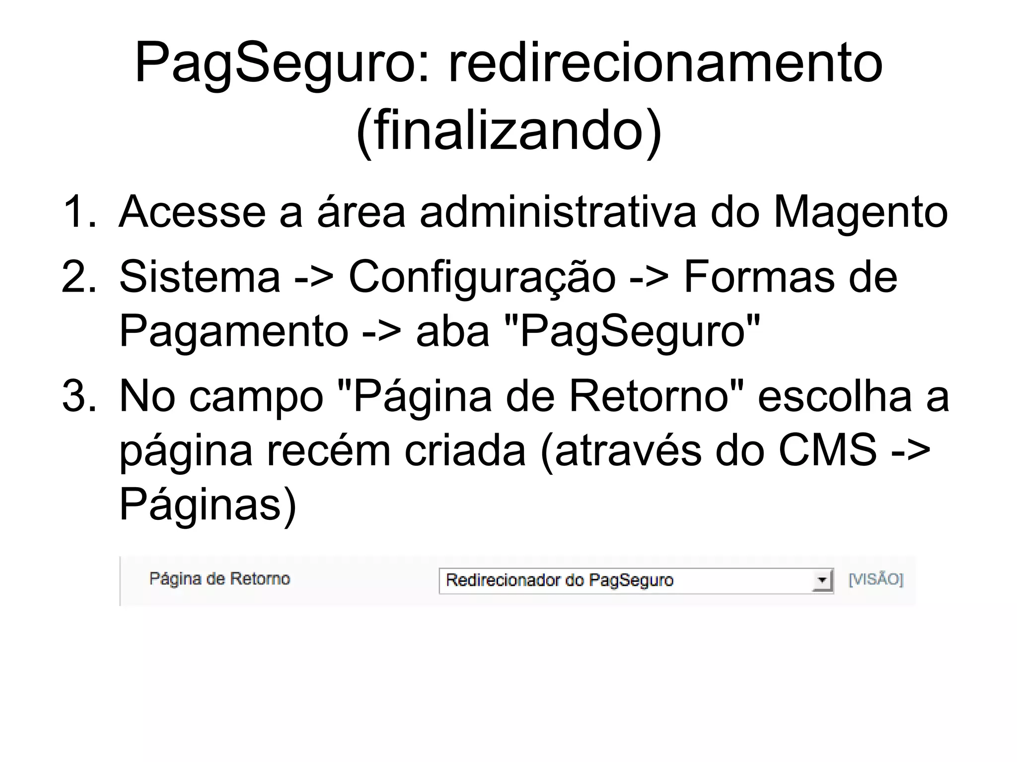 PagSeguro: redirecionamento
          (finalizando)
1. Acesse a área administrativa do Magento
2. Sistema -> Configuração -> Formas de
   Pagamento -> aba "PagSeguro"
3. No campo "Página de Retorno" escolha a
   página recém criada (através do CMS ->
   Páginas)
 