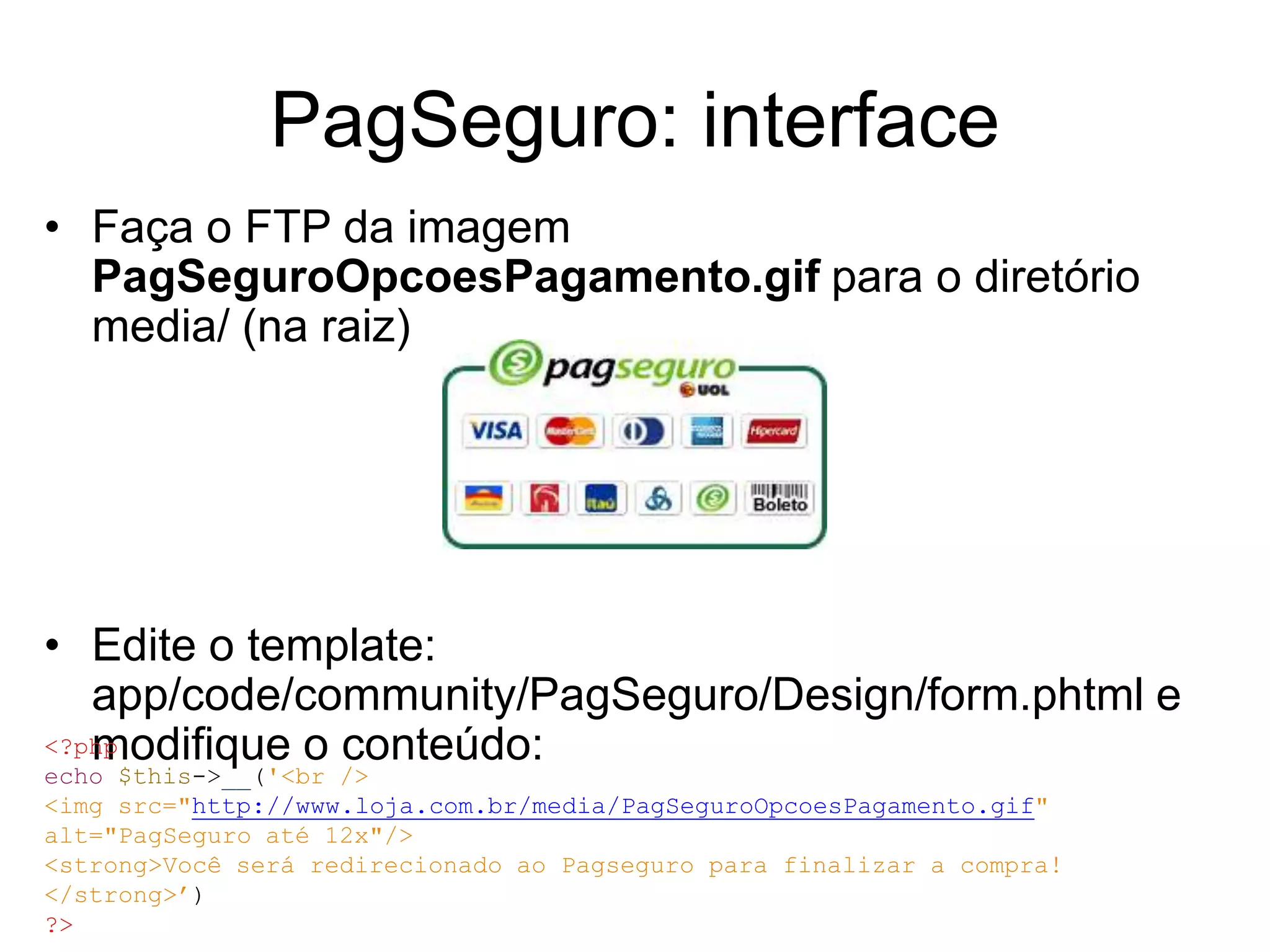 PagSeguro: interface
• Faça o FTP da imagem
  PagSeguroOpcoesPagamento.gif para o diretório
  media/ (na raiz)




• Edite o template:
   app/code/community/PagSeguro/Design/form.phtml e
   modifique o conteúdo:
<?php
echo $this->__('<br />
<img src="http://www.loja.com.br/media/PagSeguroOpcoesPagamento.gif"
alt="PagSeguro até 12x"/>
<strong>Você será redirecionado ao Pagseguro para finalizar a compra!
</strong>’)
?>
 