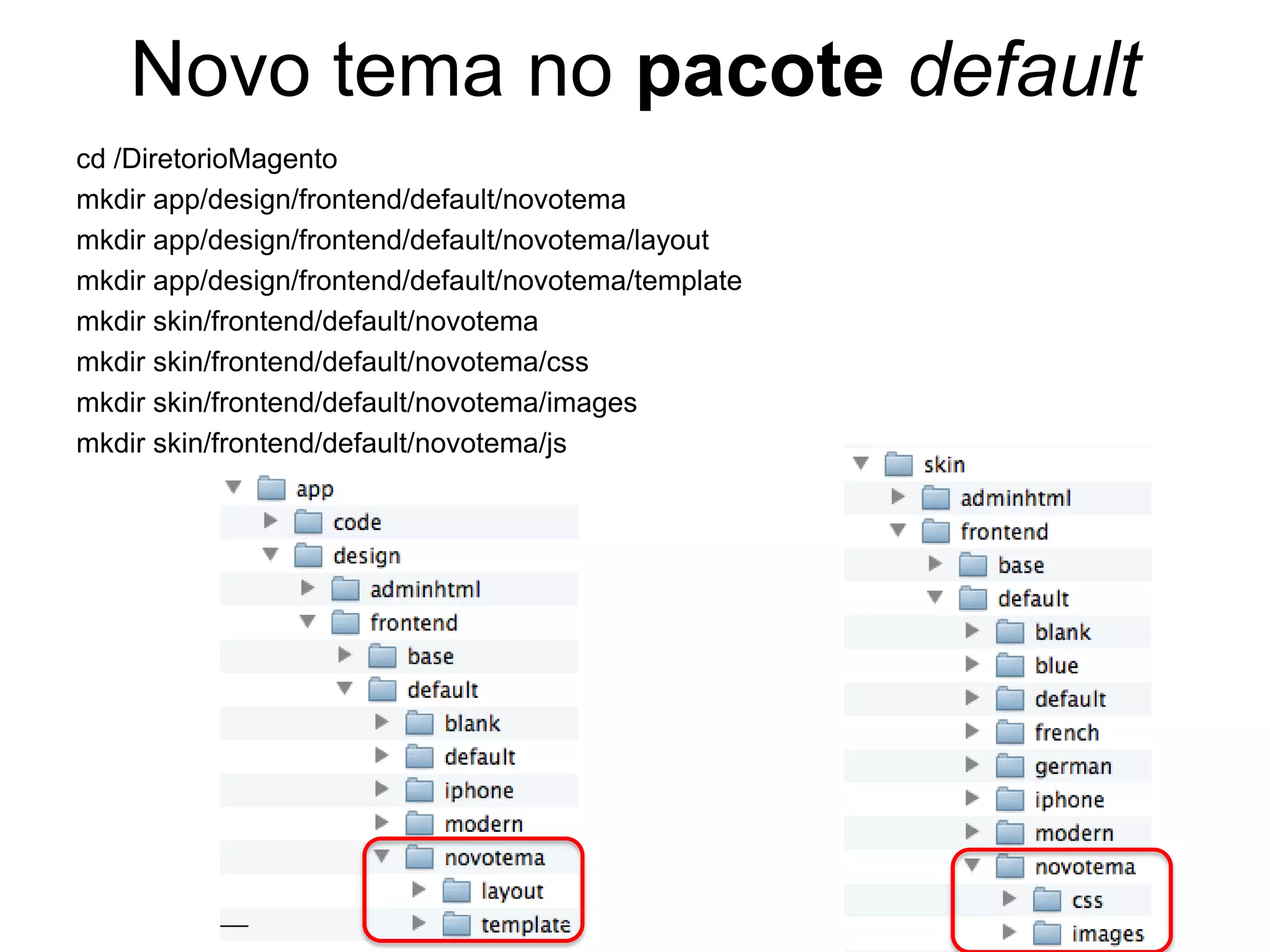 Novo tema no pacote default
cd /DiretorioMagento
mkdir app/design/frontend/default/novotema
mkdir app/design/frontend/default/novotema/layout
mkdir app/design/frontend/default/novotema/template
mkdir skin/frontend/default/novotema
mkdir skin/frontend/default/novotema/css
mkdir skin/frontend/default/novotema/images
mkdir skin/frontend/default/novotema/js
 