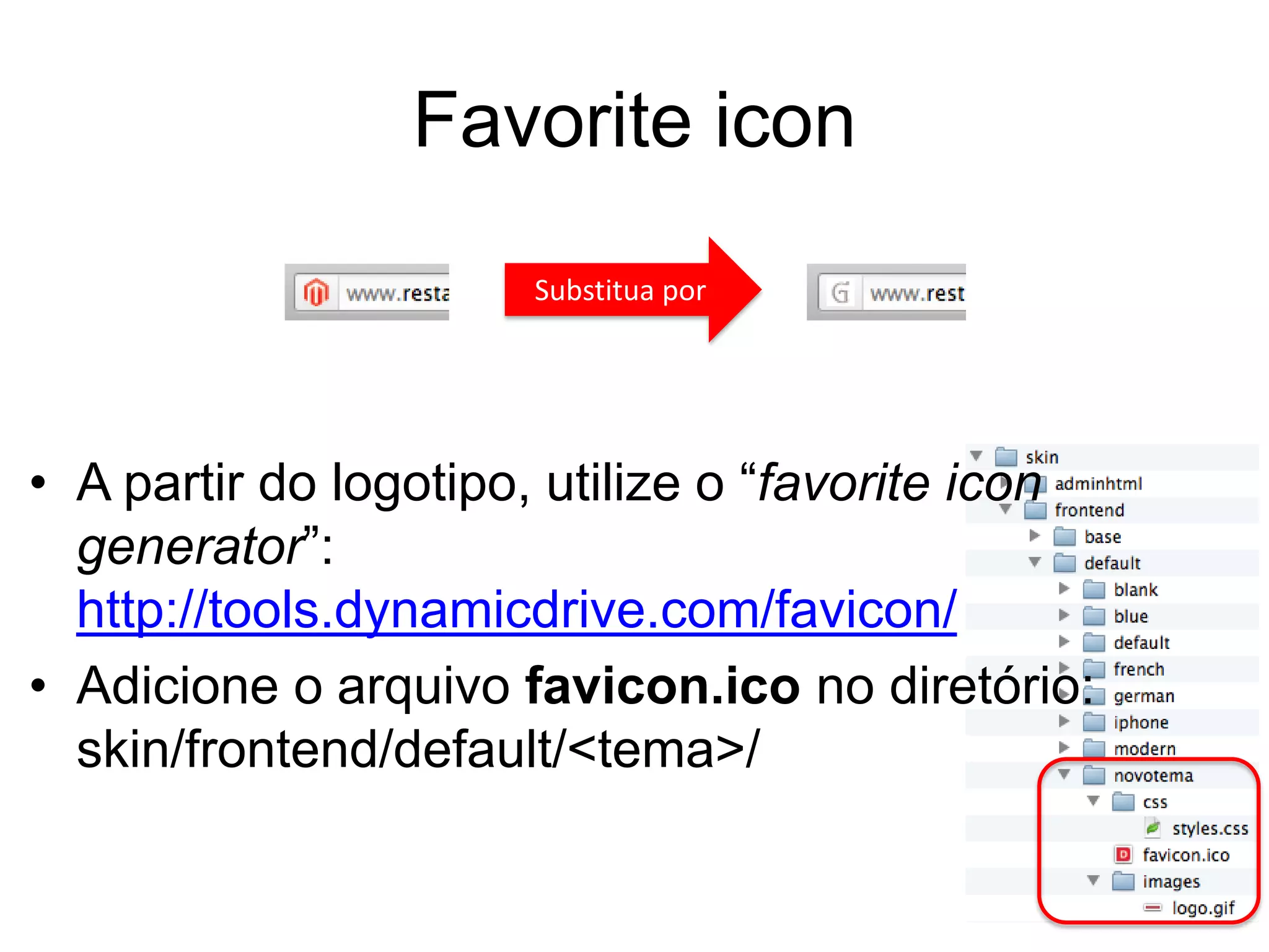 Favorite icon
                      Substitua por




• A partir do logotipo, utilize o “favorite icon
  generator”:
  http://tools.dynamicdrive.com/favicon/
• Adicione o arquivo favicon.ico no diretório:
  skin/frontend/default/<tema>/
 