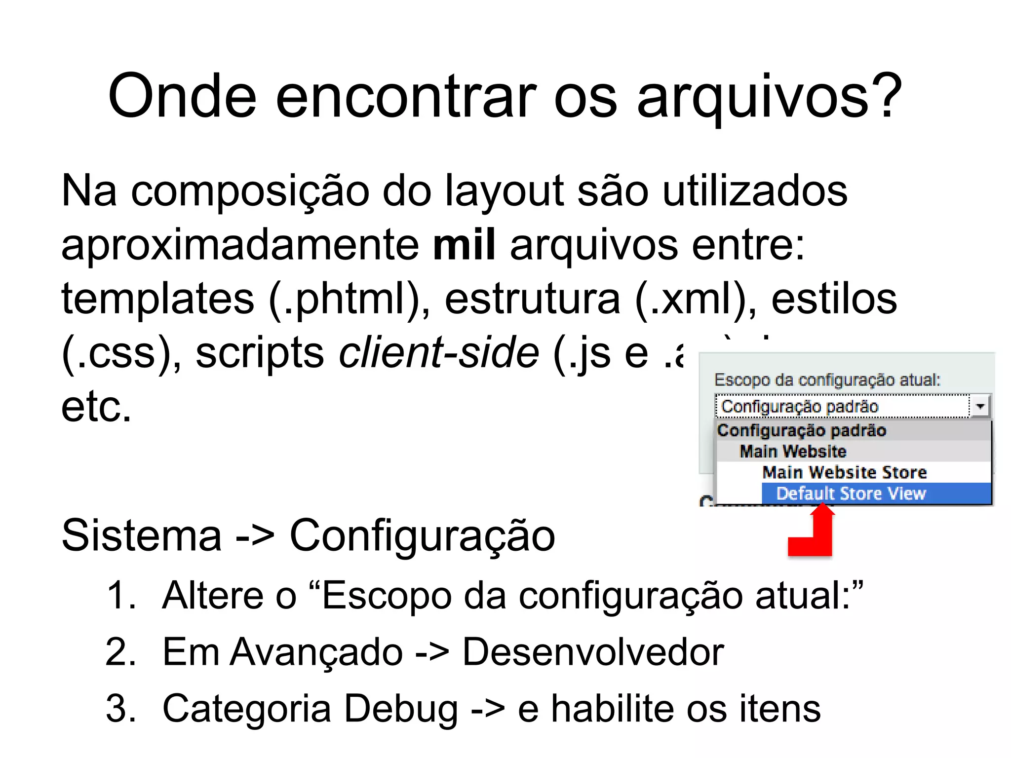 Onde encontrar os arquivos?
Na composição do layout são utilizados
aproximadamente mil arquivos entre:
templates (.phtml), estrutura (.xml), estilos
(.css), scripts client-side (.js e .as), imagens
etc.

Sistema -> Configuração
  1. Altere o “Escopo da configuração atual:”
  2. Em Avançado -> Desenvolvedor
  3. Categoria Debug -> e habilite os itens
 