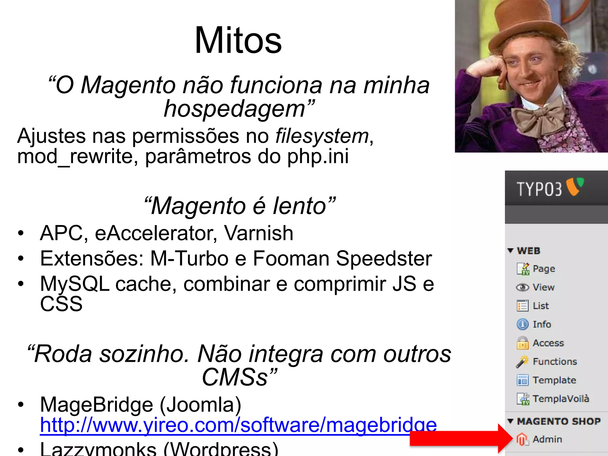Mitos
   “O Magento não funciona na minha
            hospedagem”
Ajustes nas permissões no filesystem,
mod_rewrite, parâmetros do php.ini

            “Magento é lento”
• APC, eAccelerator, Varnish
• Extensões: M-Turbo e Fooman Speedster
• MySQL cache, combinar e comprimir JS e
  CSS

“Roda sozinho. Não integra com outros
               CMSs”
• MageBridge (Joomla)
  http://www.yireo.com/software/magebridge
 