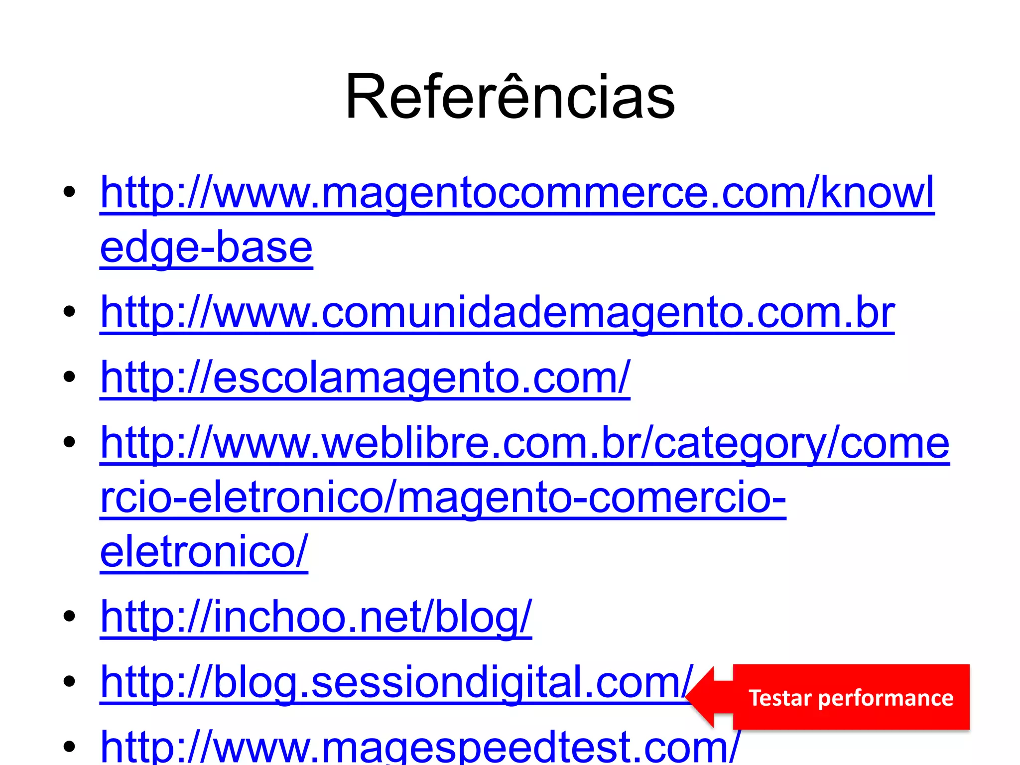 Referências
• http://www.magentocommerce.com/knowl
  edge-base
• http://www.comunidademagento.com.br
• http://escolamagento.com/
• http://www.weblibre.com.br/category/come
  rcio-eletronico/magento-comercio-
  eletronico/
• http://inchoo.net/blog/
• http://blog.sessiondigital.com/ Testar performance
• http://www.magespeedtest.com/
 