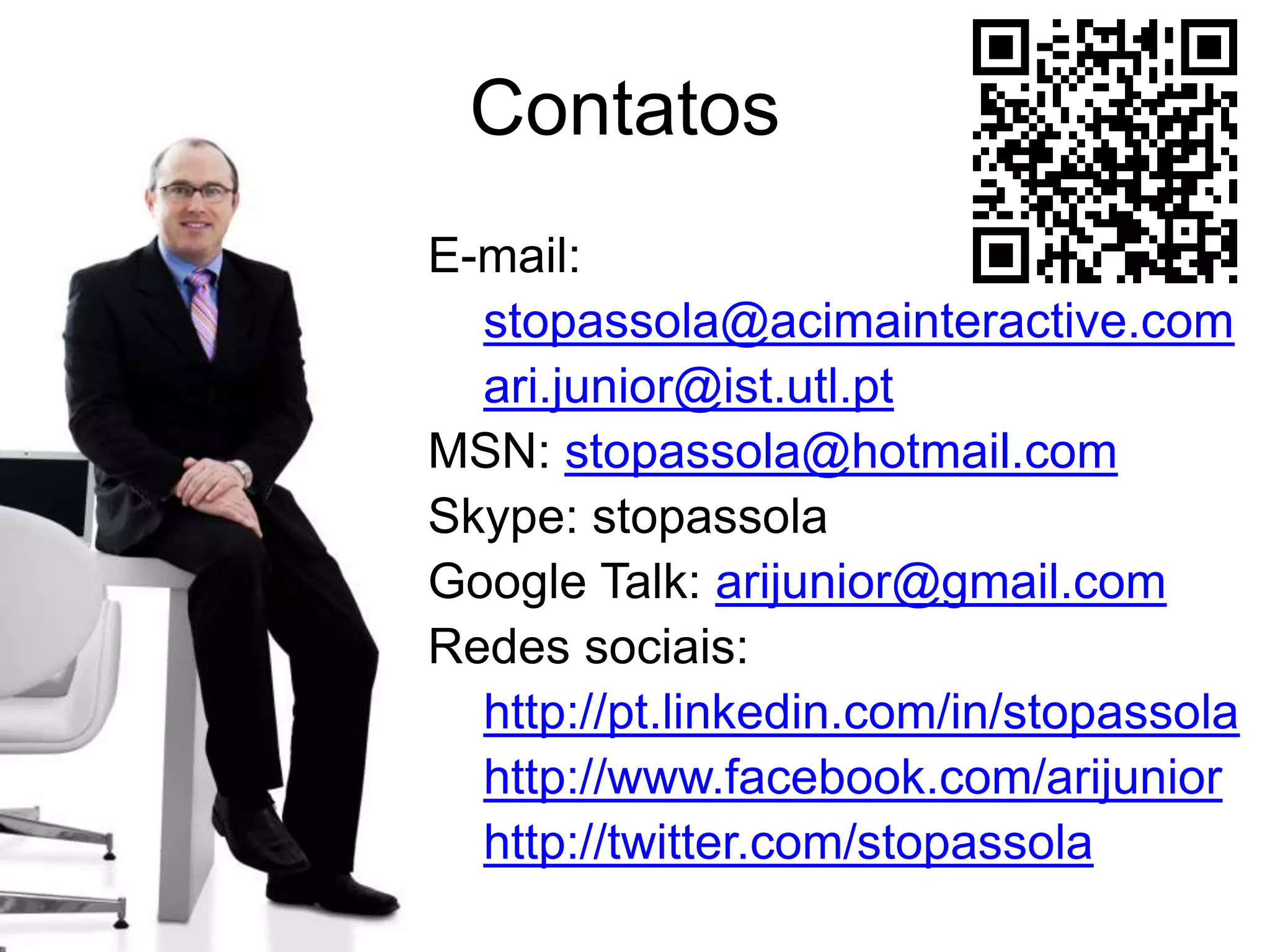 Contatos
E-mail:
  stopassola@acimainteractive.com
  ari.junior@ist.utl.pt
MSN: stopassola@hotmail.com
Skype: stopassola
Google Talk: arijunior@gmail.com
Redes sociais:
  http://pt.linkedin.com/in/stopassola
  http://www.facebook.com/arijunior
  http://twitter.com/stopassola
 