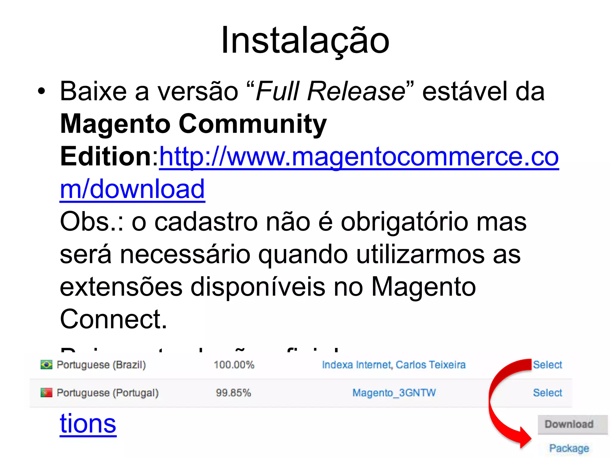 Instalação
• Baixe a versão “Full Release” estável da
  Magento Community
  Edition:http://www.magentocommerce.co
  m/download
  Obs.: o cadastro não é obrigatório mas
  será necessário quando utilizarmos as
  extensões disponíveis no Magento
  Connect.
• Baixe a tradução oficial em:
  http://www.magentocommerce.com/transla
  tions
 