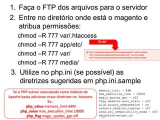 1. Faça o FTP dos arquivos para o servidor
2. Entre no diretório onde está o magento e
   atribua permissões:
     chmod –R 777 var/.htaccess
                                Erro!
     chmod –R 777 app/etc/
     chmod –R 777 var/
     chmod –R 777 media/
 3. Utilize no php.ini (se possível) as
    diretrizes sugeridas em php.ini.sample
  Se o PHP estiver executando como módulo do
Apache basta adicionar essas diretrizes no .htaccess
                       Ex.:
          php_value memory_limit 64M
       php_value max_execution_time 18000
          php_flag magic_quotes_gpc off
 