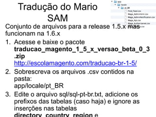 Tradução do Mario
          SAM
Conjunto de arquivos para a release 1.5.x mas
funcionam na 1.6.x
1. Acesse e baixe o pacote
   traducao_magento_1_5_x_versao_beta_0_3
   .zip
   http://escolamagento.com/traducao-br-1-5/
2. Sobrescreva os arquivos .csv contidos na
   pasta:
   app/locale/pt_BR
3. Edite o arquivo sql/sql-pt-br.txt, adicione os
   prefixos das tabelas (caso haja) e ignore as
   inserções nas tabelas
 