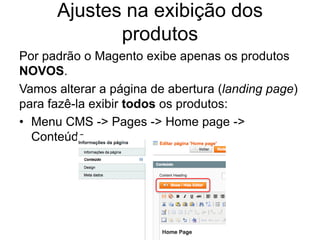 Ajustes na exibição dos
             produtos
Por padrão o Magento exibe apenas os produtos
NOVOS.
Vamos alterar a página de abertura (landing page)
para fazê-la exibir todos os produtos:
• Menu CMS -> Pages -> Home page ->
  Conteúdo
 