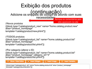 Exibição dos produtos
                  (continuação) com suas
    Adicione os snippets de código de acordo
                              necessidades:
                                          Remova os comentários pois
                                               eles aparecem no site
//Novos produtos
{{block type="catalog/product_new" name="home.catalog.product.new"
alias="product_homepage"
template="catalog/product/new.phtml"}}

//TODOS produtos
{{block type="catalog/product_list" name="home.catalog.product.list"
alias="product_homepage"
template="catalog/product/list.phtml"}}

//Por categoria (alterar o ID)
{{block type="catalog/product_list" name="home.catalog.product.list"
alias="product_homepage" category_id="3"
template="catalog/product/list.phtml"}}
 