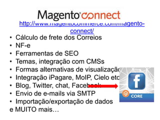 http://www.magentocommerce.com/magento-
                    connect/
• Cálculo de frete dos Correios
• NF-e
• Ferramentas de SEO
• Temas, integração com CMSs
• Formas alternativas de visualização
• Integração iPagare, MoIP, Cielo etc
• Blog, Twitter, chat, Facebook
• Envio de e-mails via SMTP
• Importação/exportação de dados
e MUITO mais…
 
