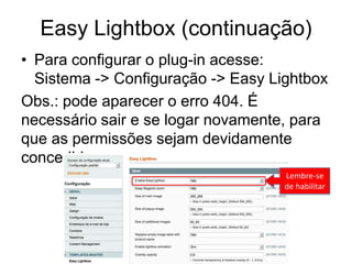 Easy Lightbox (continuação)
• Para configurar o plug-in acesse:
  Sistema -> Configuração -> Easy Lightbox
Obs.: pode aparecer o erro 404. É
necessário sair e se logar novamente, para
que as permissões sejam devidamente
concedidas.
                                    Lembre-se
                                    de habilitar
 