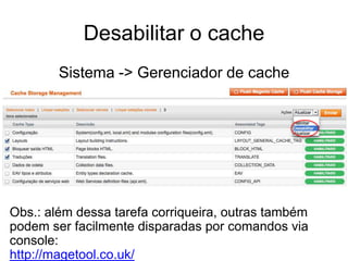 Desabilitar o cache
        Sistema -> Gerenciador de cache




Obs.: além dessa tarefa corriqueira, outras também
podem ser facilmente disparadas por comandos via
console:
http://magetool.co.uk/
 