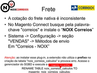 Frete
• A cotação do frete nativa é inconsistente
• No Magento Connect busque pela palavra-
  chave "correios" e instale o “NOIX Correios”
• Sistema -> Configuração -> seção
  "VENDAS" -> Métodos de envio
  Em "Correios - NOIX”

Atenção: ao instalar esse plug-in, a extensão não utiliza o prefixo na
criação da tabela "noix_correios_calculos" e provoca erro. Acesse o
gerenciador do SGBD e execute a query:magento_ é o prefixo
              RENAME TABLE noix_correios_calculos TO
                    magento_noix_correios_calculos;
 