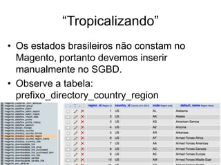 “Tropicalizando”
• Os estados brasileiros não constam no
  Magento, portanto devemos inserir
  manualmente no SGBD.
• Observe a tabela:
  prefixo_directory_country_region
 