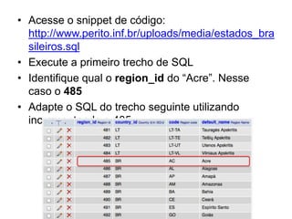 • Acesse o snippet de código:
  http://www.perito.inf.br/uploads/media/estados_bra
  sileiros.sql
• Execute a primeiro trecho de SQL
• Identifique qual o region_id do “Acre”. Nesse
  caso o 485
• Adapte o SQL do trecho seguinte utilizando
  incrementando o 485
 