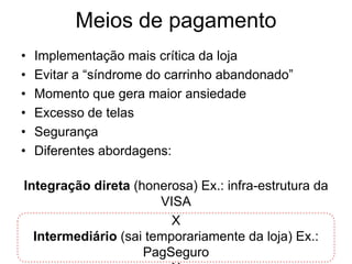 Meios de pagamento
•   Implementação mais crítica da loja
•   Evitar a “síndrome do carrinho abandonado”
•   Momento que gera maior ansiedade
•   Excesso de telas
•   Segurança
•   Diferentes abordagens:

Integração direta (honerosa) Ex.: infra-estrutura da
                       VISA
                         X
  Intermediário (sai temporariamente da loja) Ex.:
                    PagSeguro
 