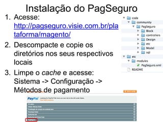 Instalação do PagSeguro
1. Acesse:
   http://pagseguro.visie.com.br/pla
   taforma/magento/
2. Descompacte e copie os
   diretórios nos seus respectivos
   locais
3. Limpe o cache e acesse:
   Sistema -> Configuração ->
   Métodos de pagamento
 