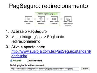 PagSeguro: redirecionamento



1. Acesse o PagSeguro
2. Menu Integrações -> Página de
   redirecionamento
3. Ative e aponte para:
   http://www.sualoja.com.br/PagSeguro/standard/
   obrigado/
 