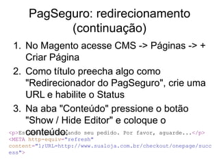 PagSeguro: redirecionamento
            (continuação)
 1. No Magento acesse CMS -> Páginas -> +
     Criar Página
 2. Como título preecha algo como
     "Redirecionador do PagSeguro", crie uma
     URL e habilite o Status
 3. Na aba "Conteúdo" pressione o botão
     "Show / Hide Editor" e coloque o
     conteúdo:
<p>Estamos processando seu pedido. Por favor, aguarde...</p>
<META http-equiv="refresh"
content="1;URL=http://www.sualoja.com.br/checkout/onepage/succ
ess">
 
