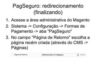 PagSeguro: redirecionamento
          (finalizando)
1. Acesse a área administrativa do Magento
2. Sistema -> Configuração -> Formas de
   Pagamento -> aba "PagSeguro"
3. No campo "Página de Retorno" escolha a
   página recém criada (através do CMS ->
   Páginas)
 