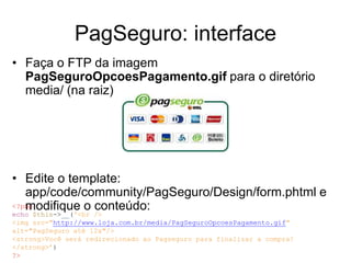 PagSeguro: interface
• Faça o FTP da imagem
  PagSeguroOpcoesPagamento.gif para o diretório
  media/ (na raiz)




• Edite o template:
   app/code/community/PagSeguro/Design/form.phtml e
   modifique o conteúdo:
<?php
echo $this->__('<br />
<img src="http://www.loja.com.br/media/PagSeguroOpcoesPagamento.gif"
alt="PagSeguro até 12x"/>
<strong>Você será redirecionado ao Pagseguro para finalizar a compra!
</strong>’)
?>
 