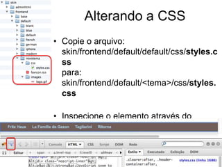 Alterando a CSS
• Copie o arquivo:
  skin/frontend/default/default/css/styles.c
  ss
  para:
  skin/frontend/default/<tema>/css/styles.
  css

• Inspecione o elemento através do
  FireBug e aplique as mudanças.
 