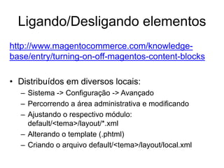 Ligando/Desligando elementos
http://www.magentocommerce.com/knowledge-
base/entry/turning-on-off-magentos-content-blocks

• Distribuídos em diversos locais:
  – Sistema -> Configuração -> Avançado
  – Percorrendo a área administrativa e modificando
  – Ajustando o respectivo módulo:
    default/<tema>/layout/*.xml
  – Alterando o template (.phtml)
  – Criando o arquivo default/<tema>/layout/local.xml
 