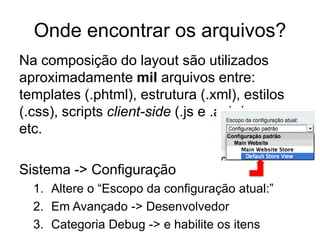 Onde encontrar os arquivos?
Na composição do layout são utilizados
aproximadamente mil arquivos entre:
templates (.phtml), estrutura (.xml), estilos
(.css), scripts client-side (.js e .as), imagens
etc.

Sistema -> Configuração
  1. Altere o “Escopo da configuração atual:”
  2. Em Avançado -> Desenvolvedor
  3. Categoria Debug -> e habilite os itens
 