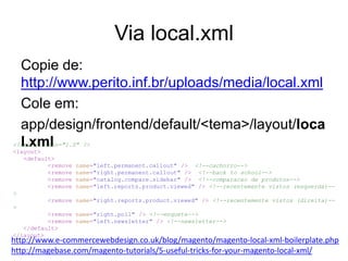 Via local.xml
  Copie de:
  http://www.perito.inf.br/uploads/media/local.xml
  Cole em:
  app/design/frontend/default/<tema>/layout/loca
  l.xml
<?xml version="1.0" ?>
<layout>
   <default>
          <remove name="left.permanent.callout" /> <!--cachorro-->
          <remove name="right.permanent.callout" /> <!--back to school-->
          <remove name="catalog.compare.sidebar" /> <!--comparacao de produtos-->
          <remove name="left.reports.product.viewed" /> <!--recentemente vistos (esquerda)--
>
          <remove name="right.reports.product.viewed" /> <!--recentemente vistos (direita)--
>
          <remove name="right.poll" /> <!--enquete-->
          <remove name="left.newsletter" /> <!--newsletter-->
   </default>
</layout>
http://www.e-commercewebdesign.co.uk/blog/magento/magento-local-xml-boilerplate.php
http://magebase.com/magento-tutorials/5-useful-tricks-for-your-magento-local-xml/
 