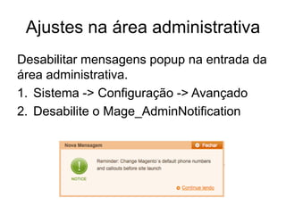 Ajustes na área administrativa
Desabilitar mensagens popup na entrada da
área administrativa.
1. Sistema -> Configuração -> Avançado
2. Desabilite o Mage_AdminNotification
 