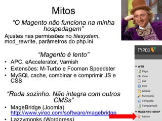 Mitos
   “O Magento não funciona na minha
            hospedagem”
Ajustes nas permissões no filesystem,
mod_rewrite, parâmetros do php.ini

            “Magento é lento”
• APC, eAccelerator, Varnish
• Extensões: M-Turbo e Fooman Speedster
• MySQL cache, combinar e comprimir JS e
  CSS

“Roda sozinho. Não integra com outros
               CMSs”
• MageBridge (Joomla)
  http://www.yireo.com/software/magebridge
 