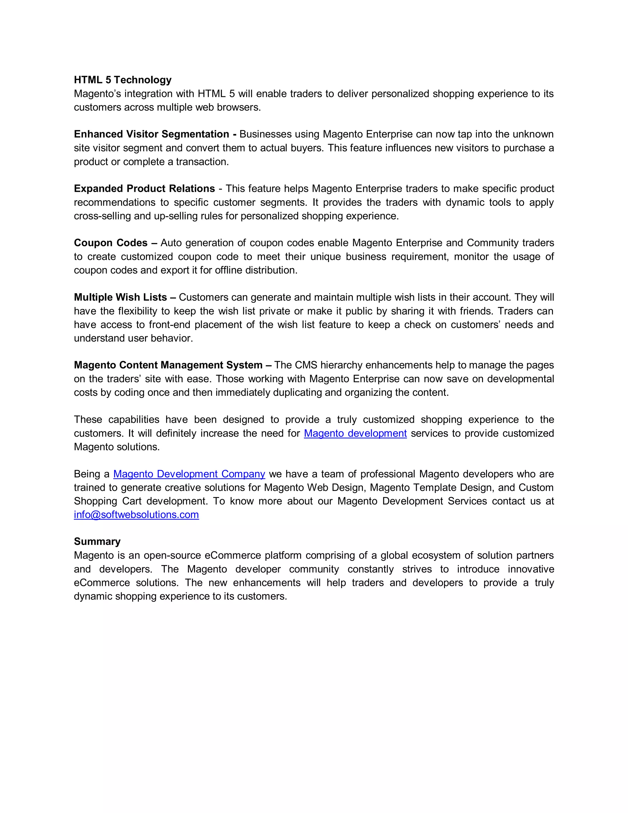 HTML 5 Technology
Magento’s integration with HTML 5 will enable traders to deliver personalized shopping experience to its
customers across multiple web browsers.

Enhanced Visitor Segmentation - Businesses using Magento Enterprise can now tap into the unknown
site visitor segment and convert them to actual buyers. This feature influences new visitors to purchase a
product or complete a transaction.

Expanded Product Relations - This feature helps Magento Enterprise traders to make specific product
recommendations to specific customer segments. It provides the traders with dynamic tools to apply
cross-selling and up-selling rules for personalized shopping experience.

Coupon Codes – Auto generation of coupon codes enable Magento Enterprise and Community traders
to create customized coupon code to meet their unique business requirement, monitor the usage of
coupon codes and export it for offline distribution.

Multiple Wish Lists – Customers can generate and maintain multiple wish lists in their account. They will
have the flexibility to keep the wish list private or make it public by sharing it with friends. Traders can
have access to front-end placement of the wish list feature to keep a check on customers’ needs and
understand user behavior.

Magento Content Management System – The CMS hierarchy enhancements help to manage the pages
on the traders’ site with ease. Those working with Magento Enterprise can now save on developmental
costs by coding once and then immediately duplicating and organizing the content.

These capabilities have been designed to provide a truly customized shopping experience to the
customers. It will definitely increase the need for Magento development services to provide customized
Magento solutions.

Being a Magento Development Company we have a team of professional Magento developers who are
trained to generate creative solutions for Magento Web Design, Magento Template Design, and Custom
Shopping Cart development. To know more about our Magento Development Services contact us at
info@softwebsolutions.com

Summary
Magento is an open-source eCommerce platform comprising of a global ecosystem of solution partners
and developers. The Magento developer community constantly strives to introduce innovative
eCommerce solutions. The new enhancements will help traders and developers to provide a truly
dynamic shopping experience to its customers.
 