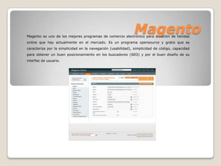 Magento
Magento es uno de los mejores programas de comercio electrónico para creación de tiendas
online que hay actualmente en el mercado. Es un programa opensource y gratis que se
caracteriza por la simplicidad en la navegación (usabilidad), simplicidad de código, capacidad
para obtener un buen posicionamiento en los buscadores (SEO) y por el buen diseño de su
interfaz de usuario.
 