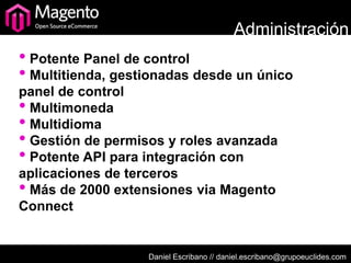 Administración
• Potente Panel de control
• Multitienda, gestionadas desde un único
panel de control
• Multimoneda
• Multidioma
• Gestión de permisos y roles avanzada
• Potente API para integración con
aplicaciones de terceros
• Más de 2000 extensiones via Magento
Connect


                   Daniel Escribano // daniel.escribano@grupoeuclides.com
 
