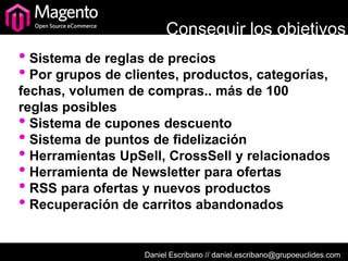 Conseguir los objetivos
• Sistema de reglas de precios
• Por grupos de clientes, productos, categorías,
fechas, volumen de compras.. más de 100
reglas posibles
• Sistema de cupones descuento
• Sistema de puntos de fidelización
• Herramientas UpSell, CrossSell y relacionados
• Herramienta de Newsletter para ofertas
• RSS para ofertas y nuevos productos
• Recuperación de carritos abandonados

                   Daniel Escribano // daniel.escribano@grupoeuclides.com
 