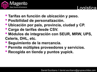 Logística
• Tarifas en función de ubicación y peso.
• Posibilidad de personalización.
• Ubicación por país, provincia, ciudad y CP.
• Carga de tarifas desde CSV.
• Módulos de integración con SEUR, MRW, UPS,
Celeris, DHL, etc.
• Seguimiento de la mercancía.
• Permite múltiples proveedores y servicios.
• Recogida en tienda y puntos yupick.


                   Daniel Escribano // daniel.escribano@grupoeuclides.com
 