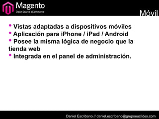 Móvil
• Vistas adaptadas a dispositivos móviles
• Aplicación para iPhone / iPad / Android
• Posee la misma lógica de negocio que la
tienda web
• Integrada en el panel de administración.




                   Daniel Escribano // daniel.escribano@grupoeuclides.com
 
