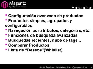 Productos
• Configuración avanzada de productos
• Productos simples, agrupados y
configurables
• Navegación por atributos, categorías, etc.
• Funciones de búsqueda avanzadas
• Búsquedas recientes, nube de tags...
• Comparar Productos
• Lista de “Deseos”(Whislist)

                 Daniel Escribano // daniel.escribano@grupoeuclides.com
 